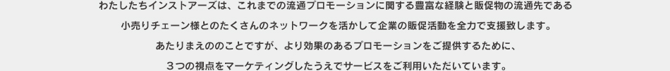 わたしたちインストアーズは、これまでの流通プロモーションに関する豊富な経験と販促物の流通先である小売りチェーン様とのたくさんのネットワークを活かして企業の販促活動を全力で支援致します。あたりまえののことですが、より効果のあるプロモーションをご提供するために、３つの視点をマーケティングしたうえでサービスをご利用いただいています。