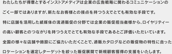 わたしたちが得意とするインストアメディアは企業の広告戦略に関わるコミュニケーションのごく一部ではありますが、新たなお客様との接点を持つうえでとても有効な手段です。特に店舗を活用した紙媒体の流通販促の分野では企業の販促担当者様から、ロイヤリティーの高い顧客とのつながりを持つうえでとても有効な手段であるとご評価いただいています。全国の様々な店舗や施設にご協力いただくことで、通販カタログなどの販促物の特性に合った
ロケーションを選定しターゲットを絞った販促展開で新規顧客獲得の支援をいたします。