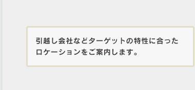 引越し会社などターゲットの特性に合ったロケーションをご案内します。